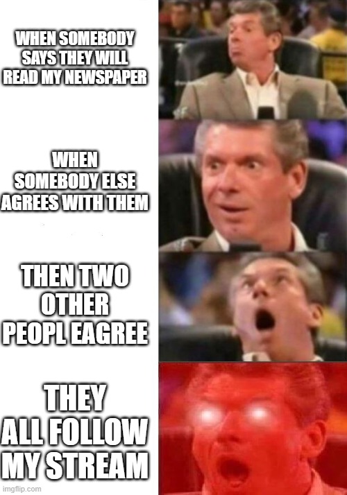 go to my imgflip newspaper stream and read the newspaper i made | WHEN SOMEBODY SAYS THEY WILL READ MY NEWSPAPER; WHEN SOMEBODY ELSE AGREES WITH THEM; THEN TWO OTHER PEOPL EAGREE; THEY ALL FOLLOW MY STREAM | image tagged in mr mcmahon reaction | made w/ Imgflip meme maker