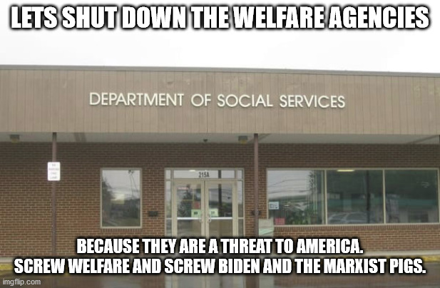 abolish welfare | LETS SHUT DOWN THE WELFARE AGENCIES; BECAUSE THEY ARE A THREAT TO AMERICA. SCREW WELFARE AND SCREW BIDEN AND THE MARXIST PIGS. | image tagged in abolish welfare,screw biden,election 2020,trump 2020 | made w/ Imgflip meme maker
