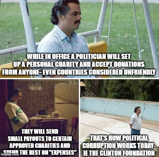 Sad Pablo Escobar Meme | WHILE IN OFFICE A POLITICIAN WILL SET UP A PERSONAL CHARITY AND ACCEPT DONATIONS FROM ANYONE- EVEN COUNTRIES CONSIDERED UNFRIENDLY; THEY WILL SEND SMALL PAYOUTS TO CERTAIN APPROVED CHARITIES AND SPEND THE REST ON "EXPENSES"; THAT'S HOW POLITICAL CORRUPTION WORKS TODAY- IE THE CLINTON FOUNDATION | image tagged in memes,sad pablo escobar | made w/ Imgflip meme maker