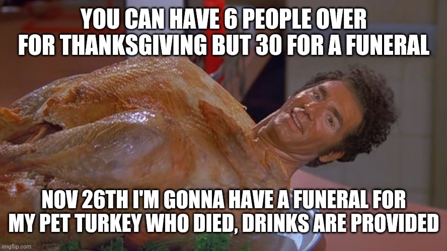 thanksgiving 2020 | YOU CAN HAVE 6 PEOPLE OVER FOR THANKSGIVING BUT 30 FOR A FUNERAL; NOV 26TH I'M GONNA HAVE A FUNERAL FOR MY PET TURKEY WHO DIED, DRINKS ARE PROVIDED | image tagged in kramer turkey,turkey,thanksgiving | made w/ Imgflip meme maker