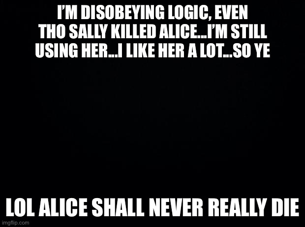 Black background | I’M DISOBEYING LOGIC, EVEN THO SALLY KILLED ALICE...I’M STILL USING HER...I LIKE HER A LOT...SO YE; LOL ALICE SHALL NEVER REALLY DIE | image tagged in black background | made w/ Imgflip meme maker