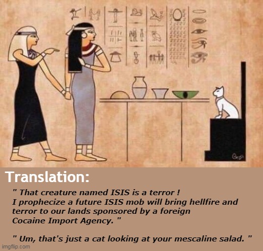 That creature named ISIS | Translation:; " That creature named ISIS is a terror !
I prophecize a future ISIS mob will bring hellfire and
terror to our lands sponsored by a foreign
Cocaine Import Agency. "
 
" Um, that's just a cat looking at your mescaline salad. " | image tagged in oldest meme in ancient egypt,isis,cia,conspiracy theories,cocaine import agency | made w/ Imgflip meme maker