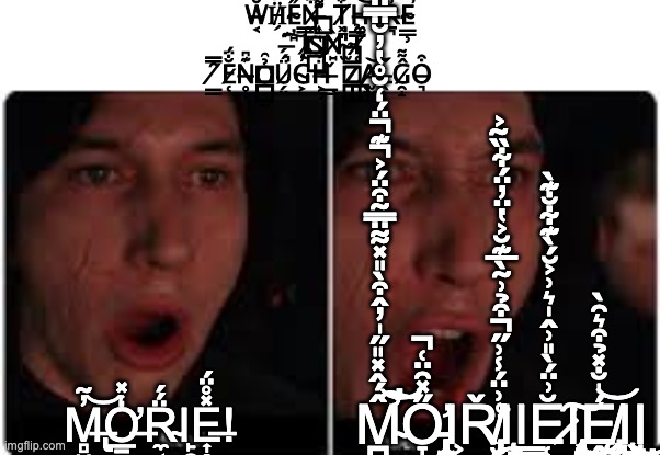 M̴̛̛̍̄̀͋̎͋̈́̊͒͗͛͋͐̓́̂̅̊̏̄͆̑̈̽͐̂̏́̍̈́̈́̈́̍̐̿̌͋͆̒̍̍̆̈́̔͑̂̓͑̄̀̏̀͛̇͑̄͒̒͗̾̇́͐͌̊̑͛̃̌̈́̽̒͊̎͒͆͐̑̃̑̉̿̊͛̏̓̈́̔̆́̌̐̓̀̈̐͊̊̏̄̅͆͗́̄̌̈́͋͂̏̔̚͘̚̕̚̕͝͝͝͝͝͝͠ | W̵͔̆̑Ḧ̸̗́E̴̦̠̋N̷̼͒ ̵͎͊͌ T̸͓̞͋H̶̼̞͝E̴͍̓Ṟ̶͉̓E̴̳̹̕ ̶͉͊͠ I̷̢̿S̴͙͝Ǹ̸̠'̴̫̍T̸̜̅̉ ̸̳̑̿E̷̜̐̈́N̶̥̩͊͆Ỏ̶̺̰̑Ǘ̷̗̤́G̴͕̓Ḧ̶͕̹́̉ ̶̳̣̌ Z̵͉̐͂͜A̸̫̫̕͝L̵̖̋Ĝ̷̯̝͌O̶͉͒; M̶̢̢̻̮̓͂͝Ơ̶̲̠͖͙̒̽R̴̼͔̈́́Ι̙̯E̶͎̭̰̙̯̽̊̈́! M̴̛̛̪͙̯̹̹̠̘̹͕̯̮͈̙̂́̂̽̎̋̍̓̂͒̀̎̽͌̈̿͂͒̈́͐͊̈́̒̆̊̔̓̆̈̿̈́̀͊̓͊̌̿͌͑̋̐̆̏̒̃̓̊̀̏͗̕̚̚̚̕͠͝Ơ̵̡̢̡̢̞̪͓̠̥̜̣̘͉͈̯̮̣͕͙̖̪͕̙͖̮̻̮͚̫̫̼̜̫̻̹̩͇̱̞̗̽̋̑̈͑̚Ι͕Ř̸̡̡̛̛̛̮̥̪̩̣̬̳͉̳̞͔͔̮͍̪̭͈̻͉̯̳̤͕̩͉͓͔̲̥̤̤̭̯͍̝͍̟͚͑͗̈́̾͗̋͒̉͗͂̀̅͊̆͐̔̈̓̈́͋̏̃͐͘̚Ι̧̼̦̳̟̠̰̳̬͇̰̰͉̱̬̘̝͍̗̱̪͉̝̳̮͚̦̰͚̘͓̼͙̘̦̟̭̹̳̫͉̲̝̮Ι̳̼͕̫Ĕ̷̜̪̳͕̜͗̈́̀̎͗̂̍͛͗͐̆́̀͊͋̐͊̀͘͠Ι̢̨̡̨̧̨̢̧̢̩̮̻̤̟͚͖͇̭̻̯̩̞̭͔̳͎̘̲̬͓̙̝̠̗̯͕̙̖͚̘̭͕̰̞̻͚̬̠̫̦͇̺̘̩̬̲͈̪̼͈̥͍͖͖̲̭̱͚̭̟̤͎̹̻̥̠̭͎̝͔̭͖̯̮̟͇̻͓͉̳̠̮͜͜͜Ę̸̧̡̭̗̣͚̥̙͍̦͖̬̜̥̹͉̺̬͙̖̫́̍̐̽̉͒͛̑̀͝͝Ι̧̧̺͉̟̬̰͚͈͈̰̙̺̳̻̝̤͉̳̘͙͈̙̠̱͍͈̮͇͍̺͚͚͜͜Ι̤͔̰͎̖̗͈̯̖̞̙̖̝̣̼̣̣̤̮ | image tagged in kylo ren more | made w/ Imgflip meme maker