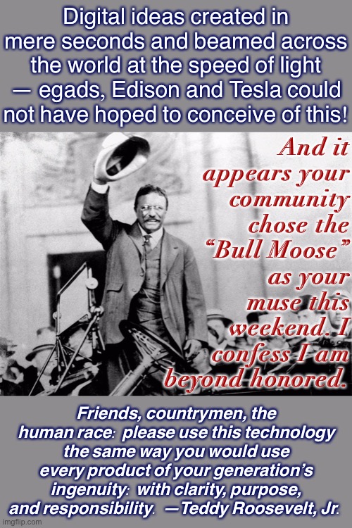 [And if TR himself could speak to us now, what would he say?] | Digital ideas created in mere seconds and beamed across the world at the speed of light — egads, Edison and Tesla could not have hoped to conceive of this! And it appears your community chose the “Bull Moose” as your muse this weekend. I confess I am beyond honored. Friends, countrymen, the human race: please use this technology the same way you would use every product of your generation’s ingenuity: with clarity, purpose, and responsibility. —Teddy Roosevelt, Jr. | image tagged in teddy roosevelt crowd,teddy roosevelt,memes about memes,memes about memeing,social media,memes | made w/ Imgflip meme maker