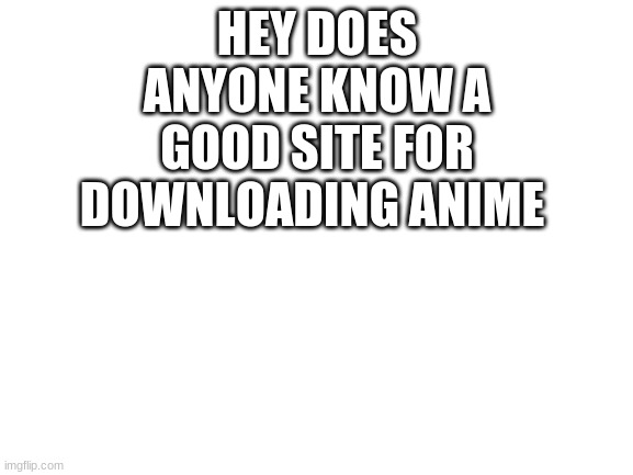 a little help | HEY DOES ANYONE KNOW A GOOD SITE FOR DOWNLOADING ANIME | image tagged in anime,blank white template | made w/ Imgflip meme maker