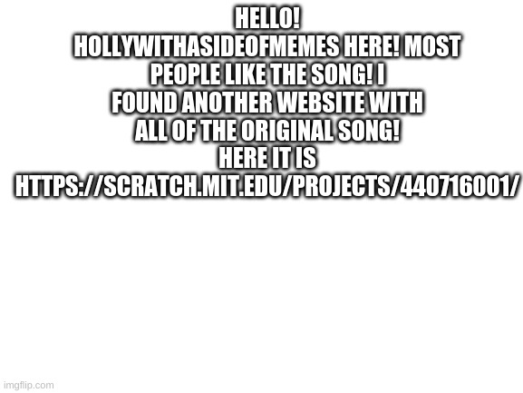 It's https://scratch.mit.edu/projects/440716001/ for the pokemon journeys song | HELLO! HOLLYWITHASIDEOFMEMES HERE! MOST PEOPLE LIKE THE SONG! I FOUND ANOTHER WEBSITE WITH ALL OF THE ORIGINAL SONG! HERE IT IS HTTPS://SCRATCH.MIT.EDU/PROJECTS/440716001/ | image tagged in blank white template | made w/ Imgflip meme maker
