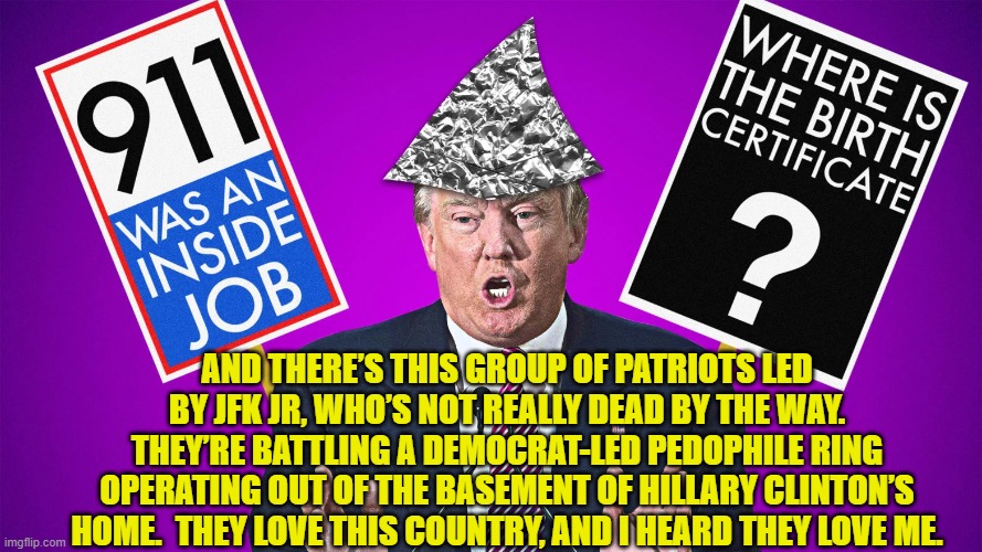 Conspiracy Theorist-in-Chief | AND THERE’S THIS GROUP OF PATRIOTS LED BY JFK JR, WHO’S NOT REALLY DEAD BY THE WAY. THEY’RE BATTLING A DEMOCRAT-LED PEDOPHILE RING OPERATING OUT OF THE BASEMENT OF HILLARY CLINTON’S HOME.  THEY LOVE THIS COUNTRY, AND I HEARD THEY LOVE ME. | image tagged in conspiracy theory,donald trump,presidential alert,presidential race,donald trump approves | made w/ Imgflip meme maker