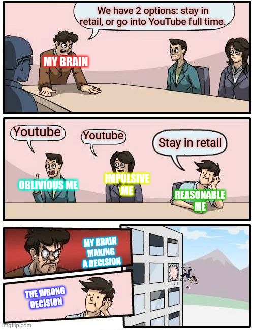 Boardroom Meeting Suggestion Meme | We have 2 options: stay in retail, or go into YouTube full time. MY BRAIN; Youtube; Youtube; Stay in retail; OBLIVIOUS ME; IMPULSIVE ME; REASONABLE ME; MY BRAIN MAKING A DECISION; THE WRONG DECISION | image tagged in memes,boardroom meeting suggestion | made w/ Imgflip meme maker