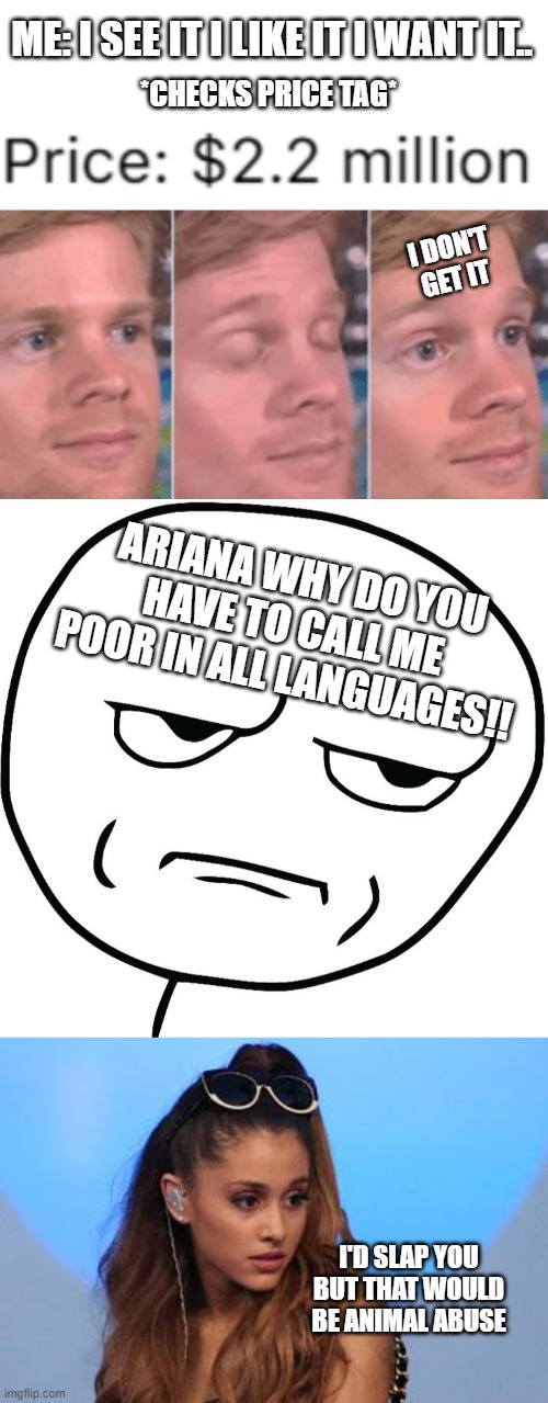 Guys Ariana just roasted me- | ME: I SEE IT I LIKE IT I WANT IT.. *CHECKS PRICE TAG*; I DON'T GET IT; ARIANA WHY DO YOU HAVE TO CALL ME POOR IN ALL LANGUAGES!! I'D SLAP YOU BUT THAT WOULD BE ANIMAL ABUSE | image tagged in ariana grande,meme face,music,poor,money,roasted | made w/ Imgflip meme maker