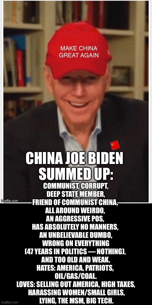 Oh dear! China Joe Biden summed up! | CHINA JOE BIDEN 

SUMMED UP:; COMMUNIST, CORRUPT,
 DEEP STATE MEMBER, 
FRIEND OF COMMUNIST CHINA, 
ALL AROUND WEIRDO, 
AN AGGRESSIVE POS, 
HAS ABSOLUTELY NO MANNERS, 
AN UNBELIEVABLE DUMBO,
 WRONG ON EVERYTHING 
(47 YEARS IN POLITICS — NOTHING), 
AND TOO OLD AND WEAK.

HATES: AMERICA, PATRIOTS, 
OIL/GAS/COAL.
LOVES: SELLING OUT AMERICA, HIGH TAXES,
 HARASSING WOMEN/SMALL GIRLS,

 LYING, THE MSM, BIG TECH. | image tagged in joe biden,biden,creepy joe biden,corrupt,democrat party,election 2020 | made w/ Imgflip meme maker