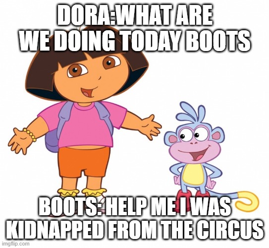 Oh, SAVE BOOTS! | DORA:WHAT ARE WE DOING TODAY BOOTS; BOOTS: HELP ME I WAS KIDNAPPED FROM THE CIRCUS | image tagged in dora the explorer | made w/ Imgflip meme maker