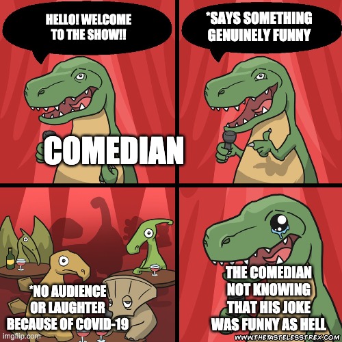 stand up dinosaur | HELLO! WELCOME TO THE SHOW!! *SAYS SOMETHING GENUINELY FUNNY; COMEDIAN; *NO AUDIENCE OR LAUGHTER BECAUSE OF COVID-19; THE COMEDIAN NOT KNOWING THAT HIS JOKE WAS FUNNY AS HELL | image tagged in stand up dinosaur | made w/ Imgflip meme maker
