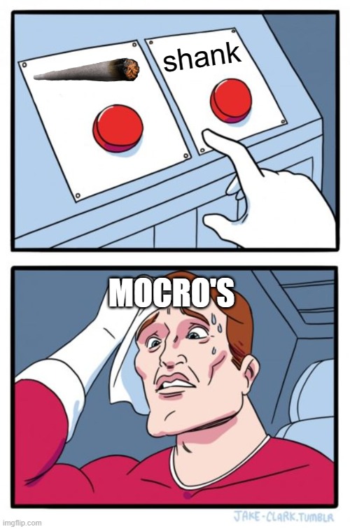 mocro's | shank; MOCRO'S | image tagged in memes,two buttons | made w/ Imgflip meme maker