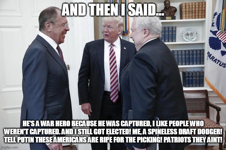 trump | AND THEN I SAID... HE'S A WAR HERO BECAUSE HE WAS CAPTURED, I LIKE PEOPLE WHO WEREN'T CAPTURED. AND I STILL GOT ELECTED! ME, A SPINELESS DRAFT DODGER! TELL PUTIN THESE AMERICANS ARE RIPE FOR THE PICKING! PATRIOTS THEY AINT! | image tagged in trump with russians | made w/ Imgflip meme maker