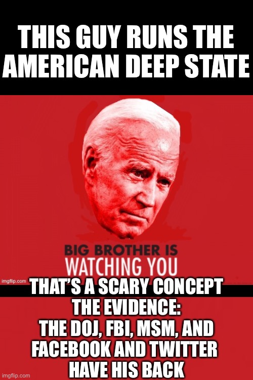China Joe Biden runs the Deep State! The evidence: Nothing happens to him! | THIS GUY RUNS THE
AMERICAN DEEP STATE; THAT’S A SCARY CONCEPT
THE EVIDENCE:
THE DOJ, FBI, MSM, AND
FACEBOOK AND TWITTER 
HAVE HIS BACK | image tagged in joe biden,biden,creepy joe biden,corrupt,democrat party,election 2020 | made w/ Imgflip meme maker