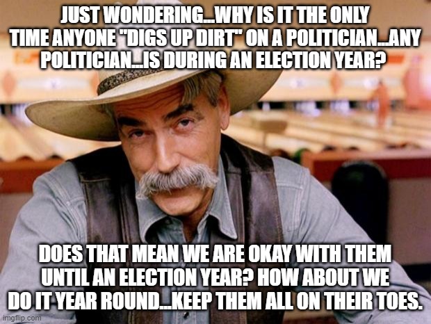 just wondering | JUST WONDERING...WHY IS IT THE ONLY TIME ANYONE "DIGS UP DIRT" ON A POLITICIAN...ANY POLITICIAN...IS DURING AN ELECTION YEAR? DOES THAT MEAN WE ARE OKAY WITH THEM UNTIL AN ELECTION YEAR? HOW ABOUT WE DO IT YEAR ROUND...KEEP THEM ALL ON THEIR TOES. | image tagged in sam elliott | made w/ Imgflip meme maker