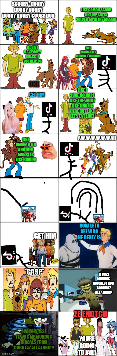 scooby doo in a nutshell | LIKE COMON SCOOB LIKE WE GOTTA SOLVE A MYSTERY MAAAN! SCOOBY- DOOBY DOOBY DOOBY DOOBY HOOBY COOBY DOO; LIKE OMAGAH ITS MONSTER RUUUUN! ILL GIVE U A SPOOPY SNAKK IF YOU HELP US; OKE; LIKE I SURE DO HOPE LIKE THE WONT LIKE FIND US HERE BUT LIKE LETS EAT LIKE! GET HIM; AAAAAAAAAAAAAAH; LIKE OMAGAH ITS ANOTHER MONSTER LIKE RUUUN! NOW LETS SEE WHO HE REALY IS; GET HIM; IT WAS MURDOC NICCALS FROM GORRILAZ ALL ALONG? *GASP*; ZE ENDTCH; HAHAHA YES! IT WAS ME MURDOC NICCALS FROM GORILLAZ ALL ALONG!!! YOURE GOING TO JAIL! | image tagged in eight panel rage comic maker,memes,funny,nutshell,in a nutshell,scooby doo | made w/ Imgflip meme maker