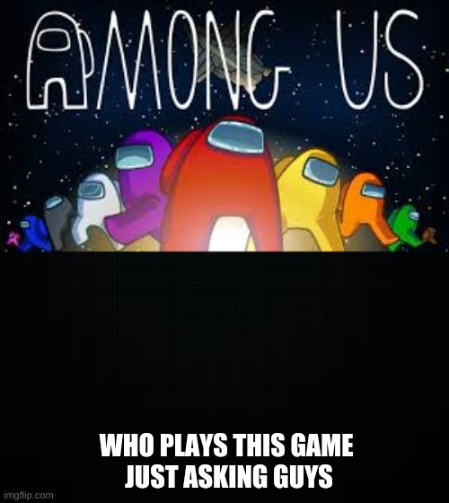 WHO PLAYS THIS GAME 
JUST ASKING GUYS | image tagged in black | made w/ Imgflip meme maker