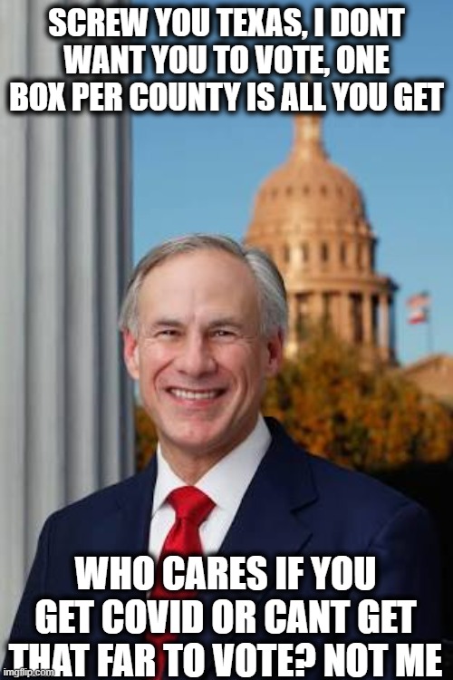 Trying hard to be the most Anti American Govna in the nation. | SCREW YOU TEXAS, I DONT WANT YOU TO VOTE, ONE BOX PER COUNTY IS ALL YOU GET; WHO CARES IF YOU GET COVID OR CANT GET THAT FAR TO VOTE? NOT ME | image tagged in gov greg abbott,memes,politics,texas,facist,vote | made w/ Imgflip meme maker