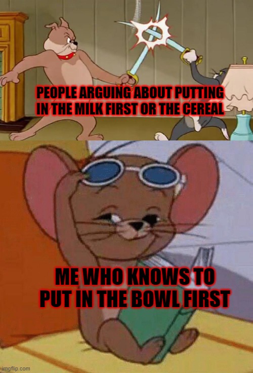 fight of the cereal | PEOPLE ARGUING ABOUT PUTTING IN THE MILK FIRST OR THE CEREAL; ME WHO KNOWS TO PUT IN THE BOWL FIRST | image tagged in tom and jerry swordfight | made w/ Imgflip meme maker