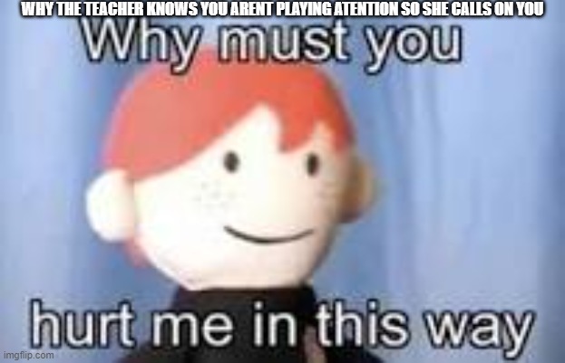 Why must you hurt me in this way | WHY THE TEACHER KNOWS YOU ARENT PLAYING ATENTION SO SHE CALLS ON YOU | image tagged in why must you hurt me in this way | made w/ Imgflip meme maker