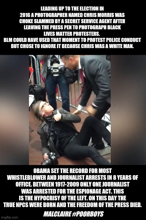 True hypocrites | LEADING UP TO THE ELECTION IN 2016 A PHOTOGRAPHER NAMED CHRIS MORRIS WAS CHOKE SLAMMED BY A SECRET SERVICE AGENT AFTER LEAVING THE PRESS PEN TO PHOTOGRAPH BLACK LIVES MATTER PROTESTERS. 
BLM COULD HAVE USED THAT MOMENT TO PROTEST POLICE CONDUCT BUT CHOSE TO IGNORE IT BECAUSE CHRIS WAS A WHITE MAN. OBAMA SET THE RECORD FOR MOST WHISTLEBLOWER AND JOURNALIST ARRESTS IN 8 YEARS OF OFFICE. BETWEEN 1917-2009 ONLY ONE JOURNALIST WAS ARRESTED FOR THE ESPIONAGE ACT. THIS IS THE HYPOCRISY OF THE LEFT. ON THIS DAY THE TRUE NPCS WERE BORN AND THE FREEDOM OF THE PRESS DIED. MALCLAIRE #POORBOYS | image tagged in donald trump,obama,fox news,joe biden,black lives matter,social media | made w/ Imgflip meme maker
