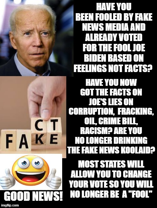 Have You Been Fooled By Fake News Media and Already Voted For The Fool Joe Biden? Good News! You May Not Have To Stay A FOOL! | MOST STATES WILL ALLOW YOU TO CHANGE YOUR VOTE SO YOU WILL NO LONGER BE  A "FOOL"; GOOD NEWS! | image tagged in stupid liberals,biden | made w/ Imgflip meme maker