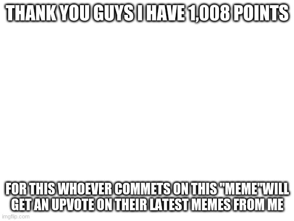 Blank White Template | THANK YOU GUYS I HAVE 1,008 POINTS; FOR THIS WHOEVER COMMETS ON THIS "MEME"WILL GET AN UPVOTE ON THEIR LATEST MEMES FROM ME | image tagged in blank white template | made w/ Imgflip meme maker