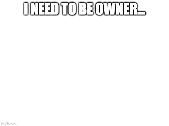 Blank White Template |  I NEED TO BE OWNER... | image tagged in blank white template | made w/ Imgflip meme maker