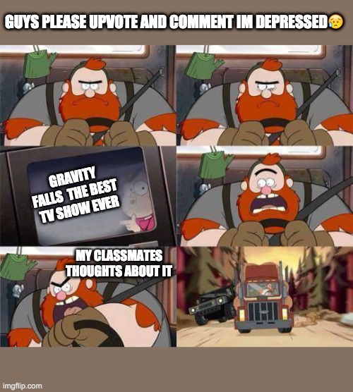 cheer me up please i cried while  making this please follow my stream https://imgflip.com/m/Gravity_falls_ | GUYS PLEASE UPVOTE AND COMMENT IM DEPRESSED😥; GRAVITY FALLS  THE BEST 
TV SHOW EVER; MY CLASSMATES THOUGHTS ABOUT IT | image tagged in gravity falls window writing | made w/ Imgflip meme maker
