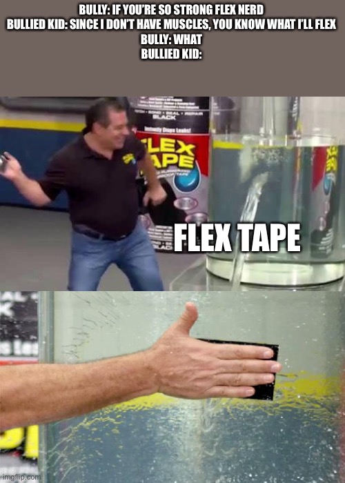 Flex Tape | BULLY: IF YOU’RE SO STRONG FLEX NERD

BULLIED KID: SINCE I DON’T HAVE MUSCLES, YOU KNOW WHAT I’LL FLEX

BULLY: WHAT
BULLIED KID:; FLEX TAPE | image tagged in flex tape | made w/ Imgflip meme maker