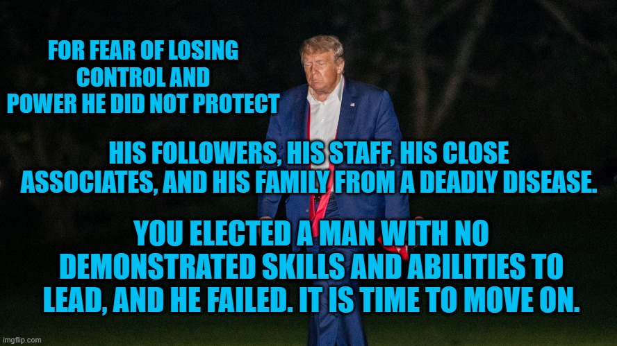 Anothher Trump Bankruptcy. | FOR FEAR OF LOSING CONTROL AND POWER HE DID NOT PROTECT; HIS FOLLOWERS, HIS STAFF, HIS CLOSE ASSOCIATES, AND HIS FAMILY FROM A DEADLY DISEASE. YOU ELECTED A MAN WITH NO DEMONSTRATED SKILLS AND ABILITIES TO LEAD, AND HE FAILED. IT IS TIME TO MOVE ON. | image tagged in politics | made w/ Imgflip meme maker