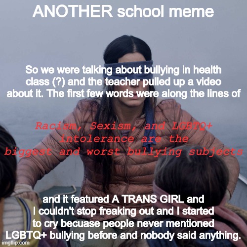 I think they're realizing I'm gay | ANOTHER school meme; So we were talking about bullying in health class (?) and the teacher pulled up a video about it. The first few words were along the lines of; Racism, Sexism, and LGBTQ+ intolerance are the biggest and worst bullying subjects; and it featured A TRANS GIRL and I couldn't stop freaking out and I started to cry becuase people never mentioned LGBTQ+ bullying before and nobody said anything. | image tagged in memes,bird box | made w/ Imgflip meme maker