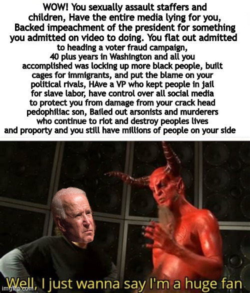 biden | to heading a voter fraud campaign, 40 plus years in Washington and all you accomplished was locking up more black people, built cages for immigrants, and put the blame on your political rivals, HAve a VP who kept people in jail for slave labor, have control over all social media to protect you from damage from your crack head pedophiliac son, Bailed out arsonists and murderers who continue to riot and destroy peoples lives and proporty and you still have millions of people on your side; WOW! You sexually assault staffers and children, Have the entire media lying for you, Backed impeachment of the president for something you admitted on video to doing. You flat out admitted | image tagged in election,election 2020,joe biden,satan | made w/ Imgflip meme maker