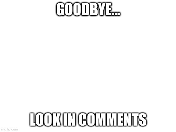 Blank White Template | GOODBYE... LOOK IN COMMENTS | image tagged in blank white template | made w/ Imgflip meme maker