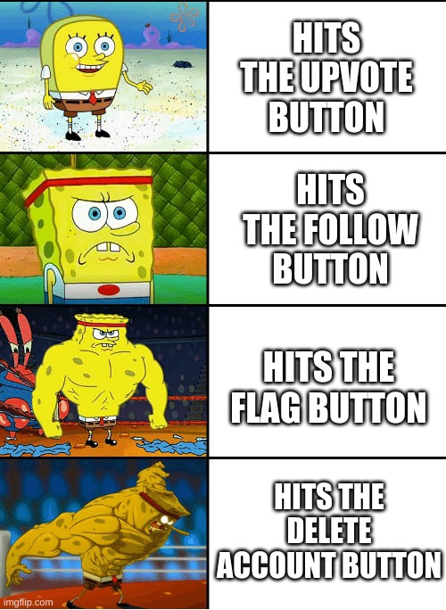 What level are you | HITS THE UPVOTE BUTTON; HITS THE FOLLOW BUTTON; HITS THE FLAG BUTTON; HITS THE DELETE ACCOUNT BUTTON | image tagged in strong spongebob chart,increasingly buff spongebob,buff spongebob,spongebob,memes,funny memes | made w/ Imgflip meme maker