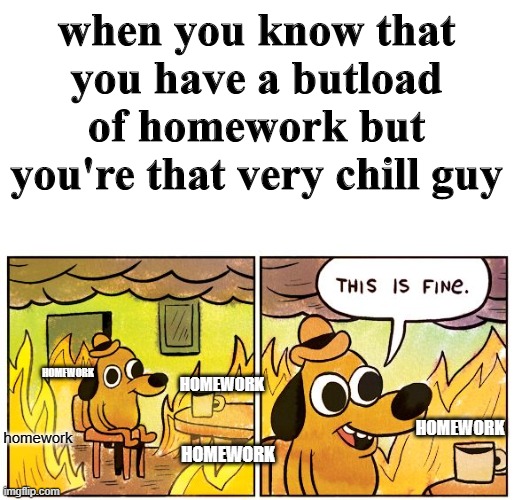 This Is Fine | when you know that you have a butload of homework but you're that very chill guy; HOMEWORK; homework; HOMEWORK; HOMEWORK; HOMEWORK | image tagged in memes,this is fine | made w/ Imgflip meme maker