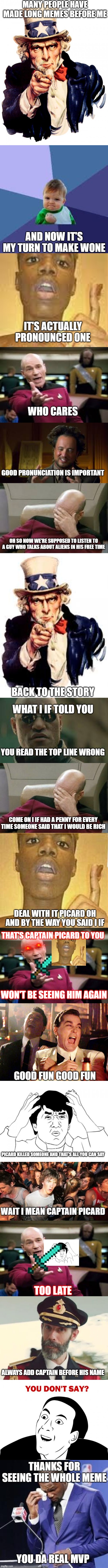 seriously picard wait i mean captain picard oops | MANY PEOPLE HAVE MADE LONG MEMES BEFORE ME; AND NOW IT'S MY TURN TO MAKE WONE; IT'S ACTUALLY PRONOUNCED ONE; WHO CARES; GOOD PRONUNCIATION IS IMPORTANT; OH SO NOW WE'RE SUPPOSED TO LISTEN TO A GUY WHO TALKS ABOUT ALIENS IN HIS FREE TIME; BACK TO THE STORY; WHAT I IF TOLD YOU; YOU READ THE TOP LINE WRONG; COME ON I IF HAD A PENNY FOR EVERY TIME SOMEONE SAID THAT I WOULD BE RICH; DEAL WITH IT PICARD OH AND BY THE WAY YOU SAID I IF; THAT'S CAPTAIN PICARD TO YOU; WON'T BE SEEING HIM AGAIN; GOOD FUN GOOD FUN; PICARD KILLED SOMEONE AND THAT'S ALL YOU CAN SAY; WAIT I MEAN CAPTAIN PICARD; TOO LATE; ALWAYS ADD CAPTAIN BEFORE HIS NAME; THANKS FOR SEEING THE WHOLE MEME; YOU DA REAL MVP | image tagged in memes,uncle sam,sudden clarity clarence,picard wtf,jackie chan wtf,you don't say | made w/ Imgflip meme maker