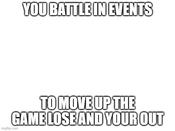 Blank White Template | YOU BATTLE IN EVENTS; TO MOVE UP THE GAME LOSE AND YOUR OUT | image tagged in blank white template | made w/ Imgflip meme maker