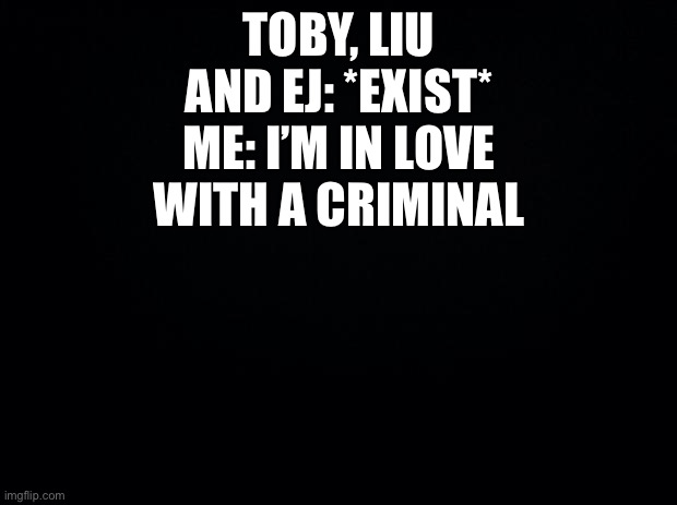 Anyone else? Or is it just me? | TOBY, LIU AND EJ: *EXIST*
ME: I’M IN LOVE WITH A CRIMINAL | image tagged in black background | made w/ Imgflip meme maker
