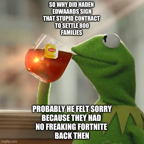 But That's None Of My Business Meme | SO WHY DID HADEN 
EDWAARDS SIGN
THAT STUPID CONTRACT 
TO SETTLE 800
FAMILIES; PROBABLY HE FELT SORRY
BECAUSE THEY HAD 
NO FREAKING FORTNITE 
BACK THEN | image tagged in memes,but that's none of my business,kermit the frog | made w/ Imgflip meme maker