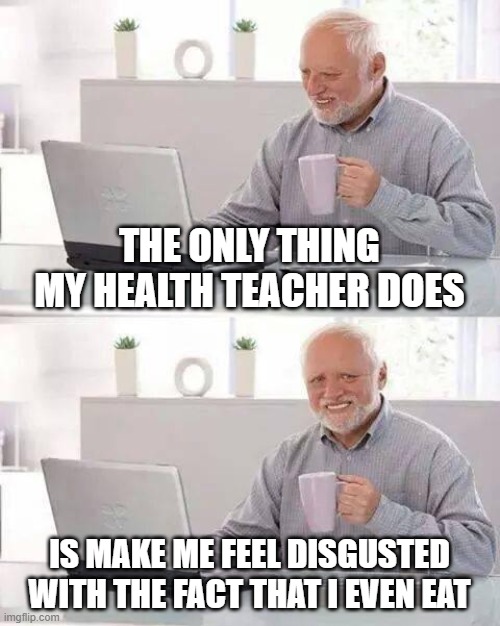 Hide the pain, hide the pain | THE ONLY THING MY HEALTH TEACHER DOES; IS MAKE ME FEEL DISGUSTED WITH THE FACT THAT I EVEN EAT | image tagged in memes,hide the pain harold | made w/ Imgflip meme maker