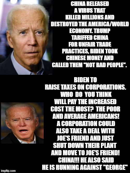 Are You Going To Vote For Joe and His "Not Bad People" China or Trump and America? | CHINA RELEASED A VIRUS THAT KILLED MILLIONS AND DESTROYED THE AMERICA/WORLD ECONOMY. TRUMP TARIFFED CHINA FOR UNFAIR TRADE PRACTICES, BIDEN TOOK CHINESE MONEY AND CALLED THEM "NOT BAD PEOPLE". BIDEN TO RAISE TAXES ON CORPORATIONS.  WHO  DO  YOU THINK WILL PAY THE INCREASED COST THE MOST?  THE POOR  AND AVERAGE AMERICANS!  A CORPORATION COULD ALSO TAKE A DEAL WITH JOE'S FRIEND AND JUST SHUT DOWN THEIR PLANT  AND MOVE TO JOE'S FRIEND!  CHINA!!! HE ALSO SAID HE IS RUNNING AGAINST "GEORGE" | image tagged in trump,biden,china,usa | made w/ Imgflip meme maker