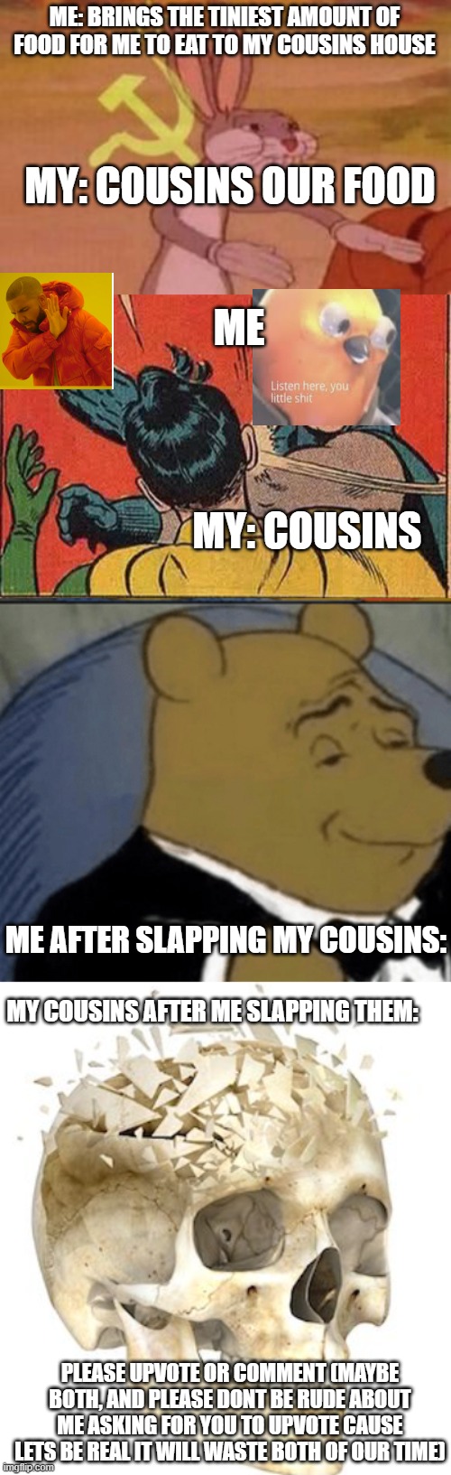 Crossover event | ME: BRINGS THE TINIEST AMOUNT OF FOOD FOR ME TO EAT TO MY COUSINS HOUSE; MY: COUSINS OUR FOOD; ME; MY: COUSINS; ME AFTER SLAPPING MY COUSINS:; MY COUSINS AFTER ME SLAPPING THEM:; PLEASE UPVOTE OR COMMENT (MAYBE BOTH, AND PLEASE DONT BE RUDE ABOUT ME ASKING FOR YOU TO UPVOTE CAUSE LETS BE REAL IT WILL WASTE BOTH OF OUR TIME) | image tagged in memes,batman slapping robin,tuxedo winnie the pooh,our,skull,drake hotline bling | made w/ Imgflip meme maker