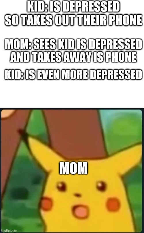 KID: IS DEPRESSED SO TAKES OUT THEIR PHONE; MOM: SEES KID IS DEPRESSED AND TAKES AWAY IS PHONE; KID: IS EVEN MORE DEPRESSED; MOM | image tagged in blank white template,surprised pikachu | made w/ Imgflip meme maker