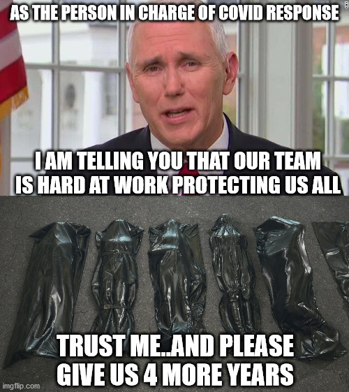 Never fear.  Mike Pence and his staff will protect us from Covid. | AS THE PERSON IN CHARGE OF COVID RESPONSE; I AM TELLING YOU THAT OUR TEAM IS HARD AT WORK PROTECTING US ALL; TRUST ME..AND PLEASE GIVE US 4 MORE YEARS | image tagged in hunter biden,hillary,obama,comey,pelosi | made w/ Imgflip meme maker