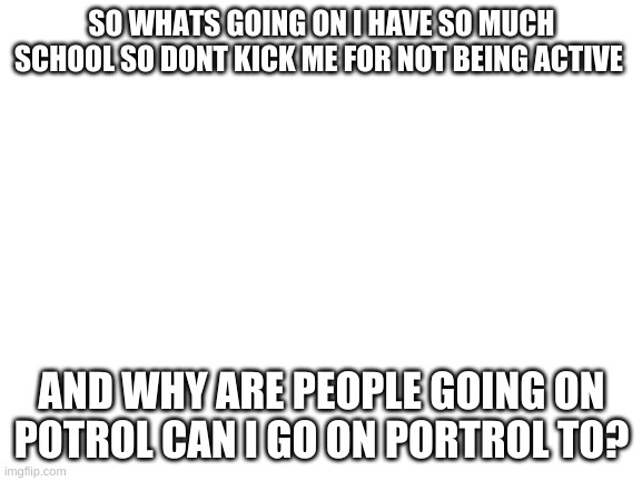 Blank White Template | SO WHATS GOING ON I HAVE SO MUCH SCHOOL SO DONT KICK ME FOR NOT BEING ACTIVE; AND WHY ARE PEOPLE GOING ON POTROL CAN I GO ON PORTROL TO? | image tagged in blank white template | made w/ Imgflip meme maker