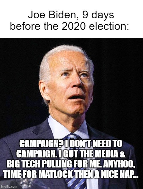 Joe Biden | Joe Biden, 9 days before the 2020 election:; CAMPAIGN? I DON'T NEED TO CAMPAIGN. I GOT THE MEDIA & BIG TECH PULLING FOR ME. ANYHOO, TIME FOR MATLOCK THEN A NICE NAP... | image tagged in joe biden,creepy joe,2020 presidential race,trump 2020 | made w/ Imgflip meme maker