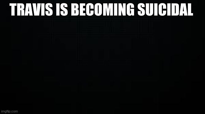 black | TRAVIS IS BECOMING SUICIDAL | image tagged in black | made w/ Imgflip meme maker
