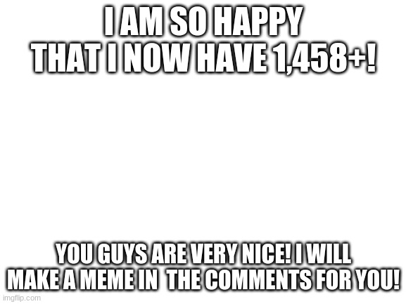 thank you,Thank you,THANK YOU!!!!!!!!!!!:) :) :) :) :) :) :) :) :) :) | I AM SO HAPPY THAT I NOW HAVE 1,458+! YOU GUYS ARE VERY NICE! I WILL MAKE A MEME IN  THE COMMENTS FOR YOU! | image tagged in blank white template | made w/ Imgflip meme maker
